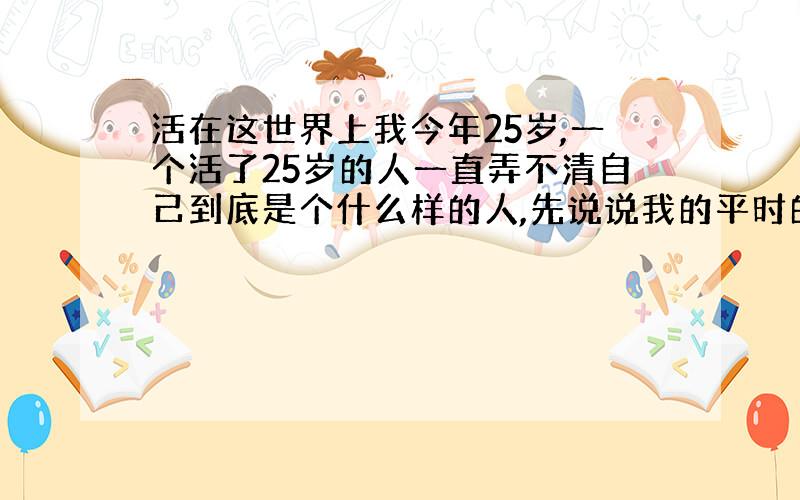 活在这世界上我今年25岁,一个活了25岁的人一直弄不清自己到底是个什么样的人,先说说我的平时的毛病,我不能吃亏,一次还好