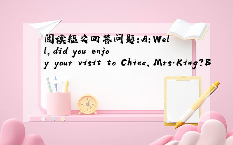 阅读短文回答问题:A:Well,did you enjoy your visit to China,Mrs.King?B