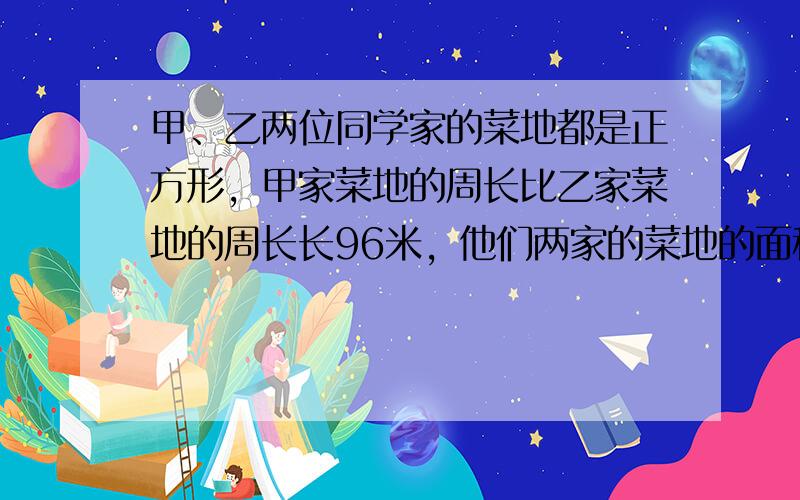 甲、乙两位同学家的菜地都是正方形，甲家菜地的周长比乙家菜地的周长长96米，他们两家的菜地的面积相差960平方米，求甲、乙