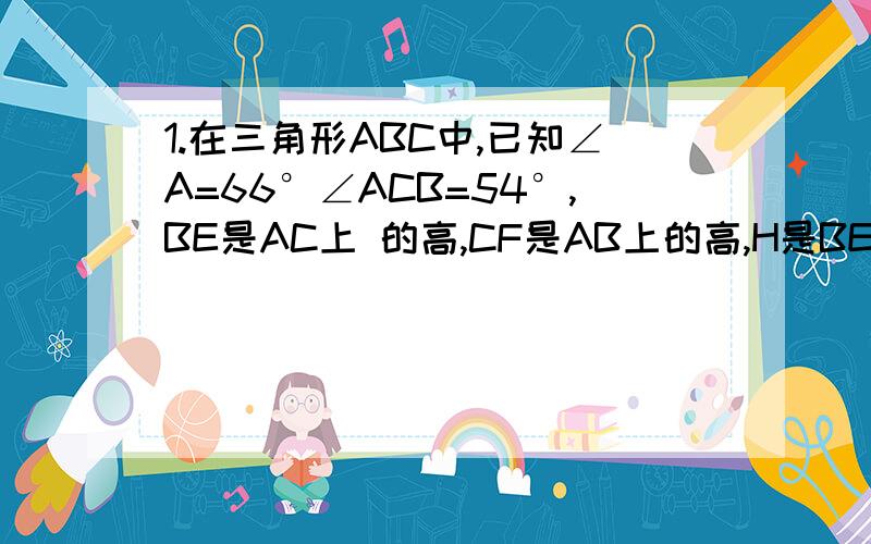 1.在三角形ABC中,已知∠A=66°∠ACB=54°,BE是AC上 的高,CF是AB上的高,H是BE和CF得交点,求∠