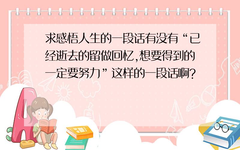 求感悟人生的一段话有没有“已经逝去的留做回忆,想要得到的一定要努力”这样的一段话啊?