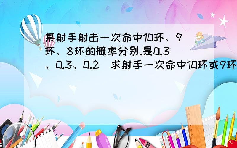 某射手射击一次命中10环、9环、8环的概率分别.是0.3、0.3、0.2（求射手一次命中10环或9环的概率,求射...