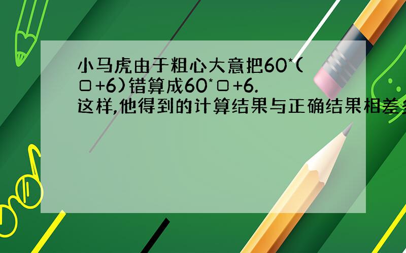 小马虎由于粗心大意把60*(□+6)错算成60*□+6.这样,他得到的计算结果与正确结果相差多少