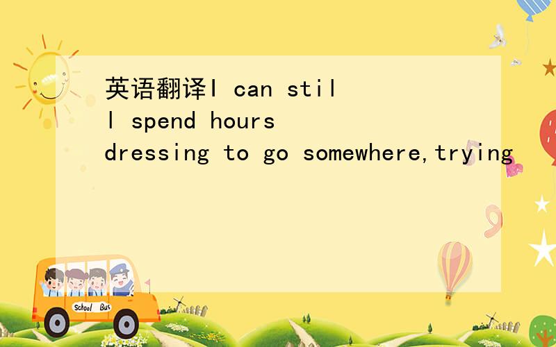 英语翻译I can still spend hours dressing to go somewhere,trying