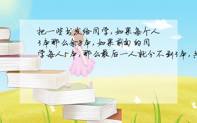 把一些书发给同学,如果每个人3本那么余8本,如果前面的同学每人5本,那么最后一人就分不到3本,共有多少书?多少学生?如果