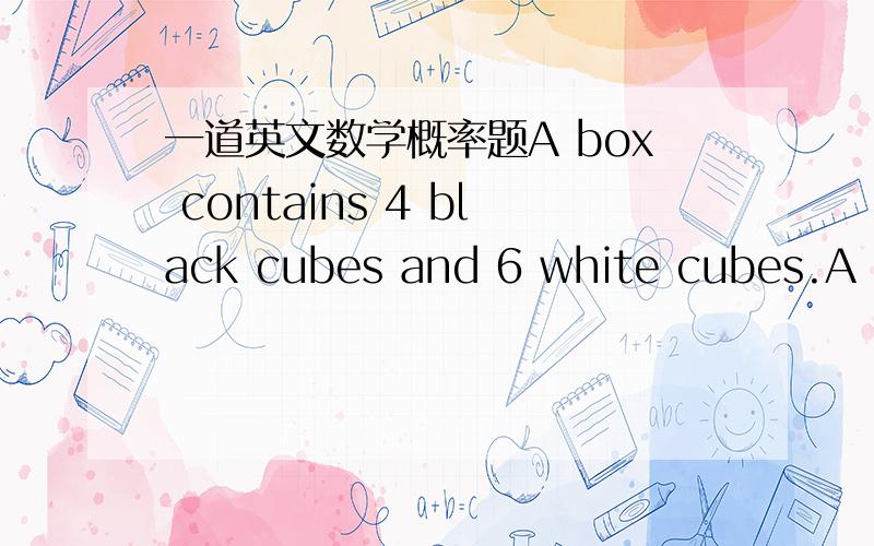 一道英文数学概率题A box contains 4 black cubes and 6 white cubes.A cu