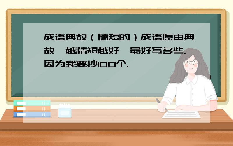 成语典故（精短的）成语原由典故,越精短越好,最好写多些.因为我要抄100个.