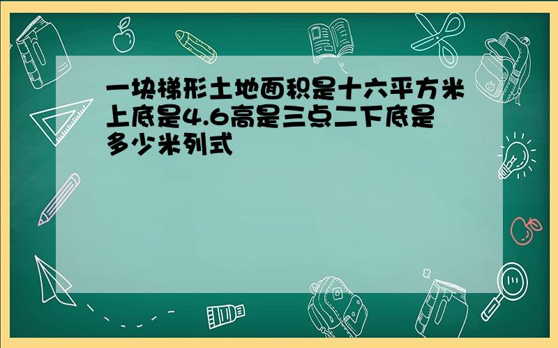 一块梯形土地面积是十六平方米上底是4.6高是三点二下底是多少米列式