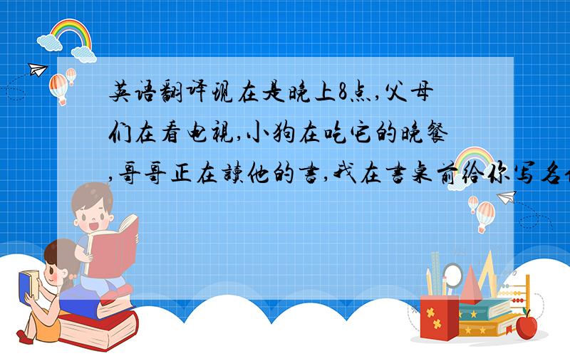 英语翻译现在是晚上8点,父母们在看电视,小狗在吃它的晚餐,哥哥正在读他的书,我在书桌前给你写名信片．我们在这住的很好,玩