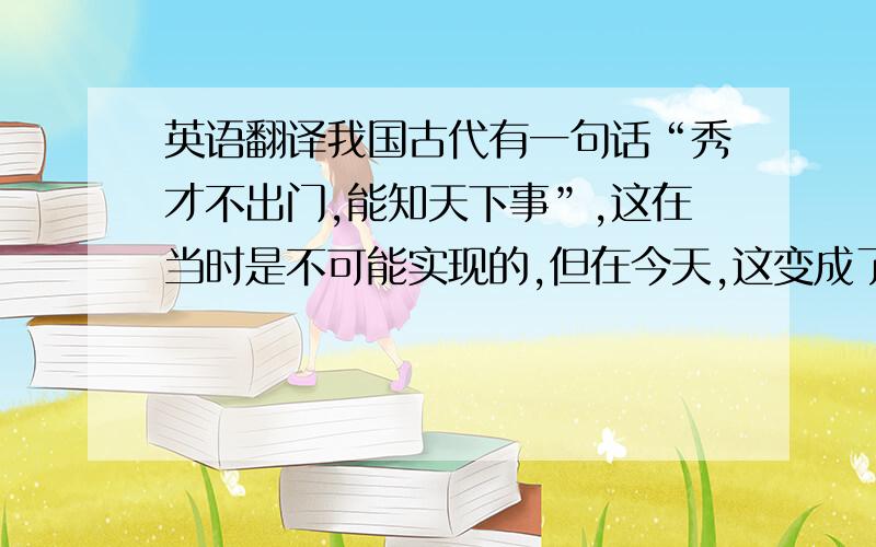 英语翻译我国古代有一句话“秀才不出门,能知天下事”,这在当时是不可能实现的,但在今天,这变成了现实,它使足不出户,能知道