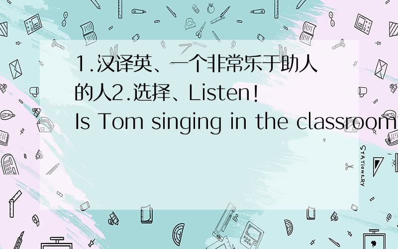 1.汉译英、一个非常乐于助人的人2.选择、Listen!Is Tom singing in the classroom?