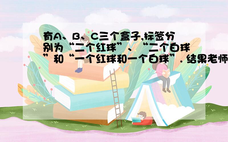 有A、B、C三个盒子,标签分别为“二个红球”、“二个白球”和“一个红球和一个白球”. 结果老师说这三个标签全贴错了盒子.