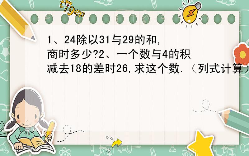 1、24除以31与29的和,商时多少?2、一个数与4的积减去18的差时26,求这个数.（列式计算）谢谢