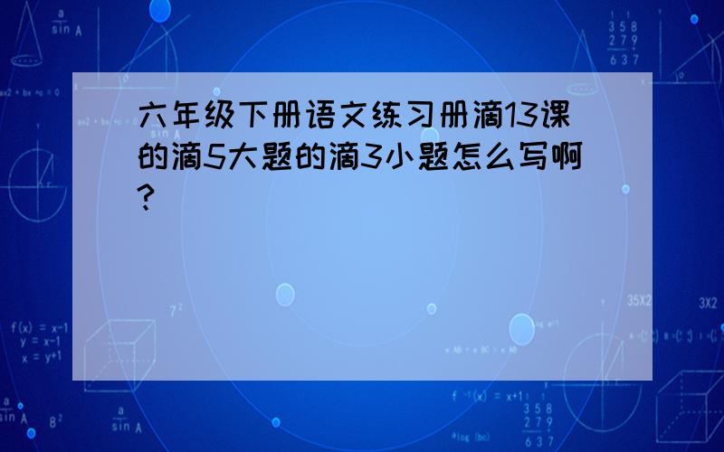 六年级下册语文练习册滴13课的滴5大题的滴3小题怎么写啊?