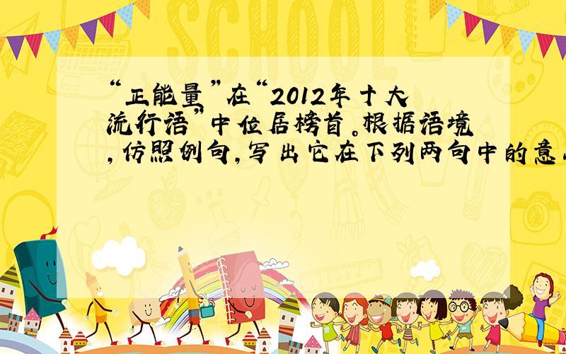 “正能量”在“2012年十大流行语”中位居榜首。根据语境，仿照例句，写出它在下列两句中的意思。（用短语解释，每处不超过1