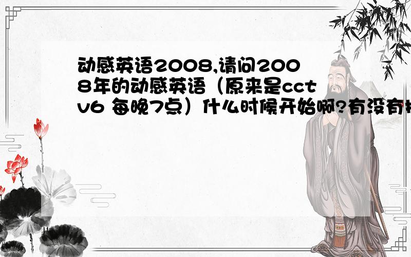 动感英语2008,请问2008年的动感英语（原来是cctv6 每晚7点）什么时候开始啊?有没有换时间啊?有没有换频道啊?