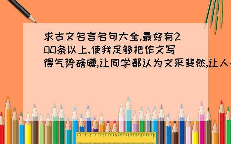 求古文名言名句大全,最好有200条以上,使我足够把作文写得气势磅礴,让同学都认为文采斐然,让人眼前一亮!