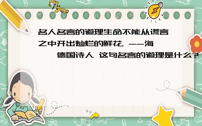 名人名言的道理生命不能从谎言之中开出灿烂的鲜花. --海涅,德国诗人 这句名言的道理是什么?