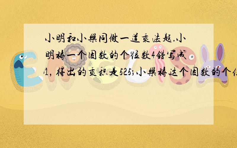 小明和小乐同做一道乘法题．小明将一个因数的个位数4错写成1，得出的乘积是525；小乐将这个因数的个位数错写成8，得出的乘