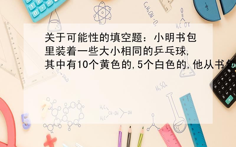 关于可能性的填空题：小明书包里装着一些大小相同的乒乓球,其中有10个黄色的,5个白色的,他从书包里任意拿出一个球,拿出黄