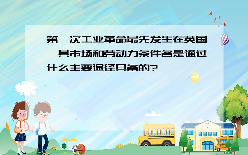 第一次工业革命最先发生在英国,其市场和劳动力条件各是通过什么主要途径具备的?