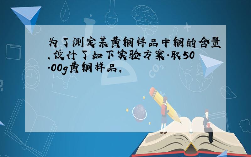 为了测定某黄铜样品中铜的含量,设计了如下实验方案.取50.00g黄铜样品,