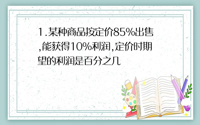 1.某种商品按定价85%出售,能获得10%利润,定价时期望的利润是百分之几