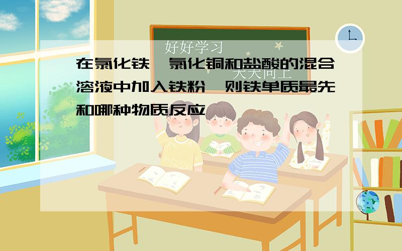 在氯化铁,氯化铜和盐酸的混合溶液中加入铁粉,则铁单质最先和哪种物质反应