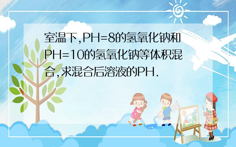 室温下,PH=8的氢氧化钠和PH=10的氢氧化钠等体积混合,求混合后溶液的PH.