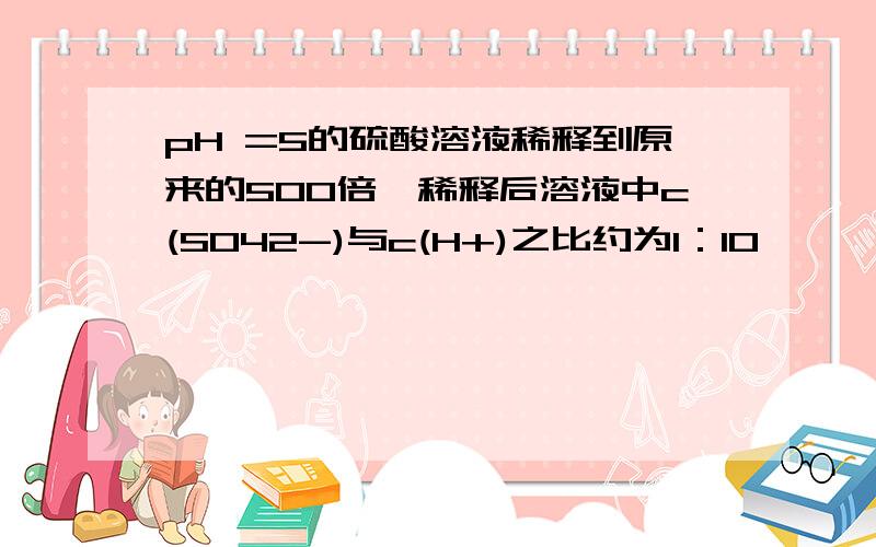 pH =5的硫酸溶液稀释到原来的500倍,稀释后溶液中c(SO42-)与c(H+)之比约为1：10