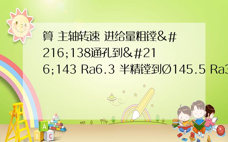 算 主轴转速 进给量粗镗Ø138通孔到Ø143 Ra6.3 半精镗到Ø145.5 Ra3.