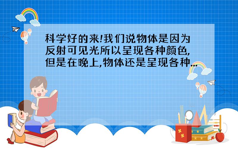 科学好的来!我们说物体是因为反射可见光所以呈现各种颜色,但是在晚上,物体还是呈现各种...