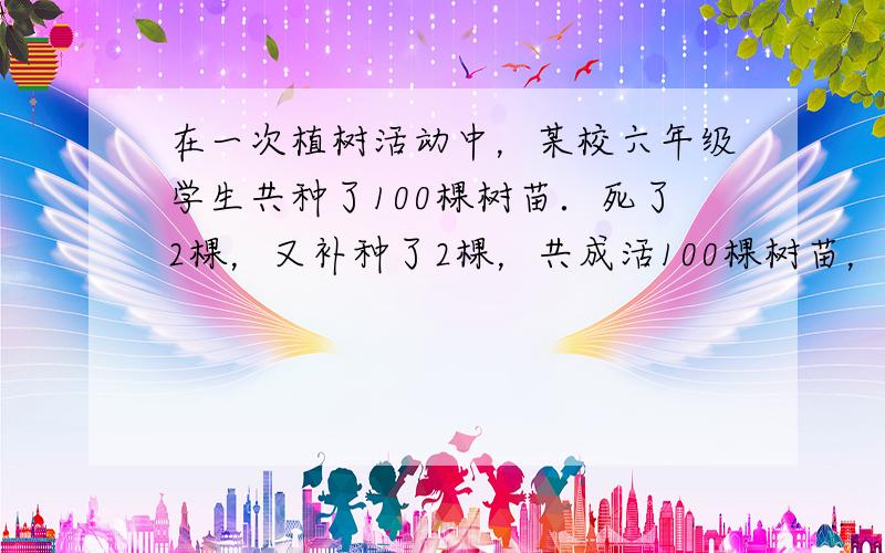 在一次植树活动中，某校六年级学生共种了100棵树苗．死了2棵，又补种了2棵，共成活100棵树苗，成活率为100%．___