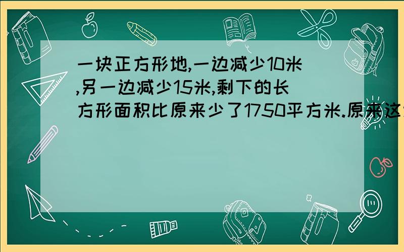 一块正方形地,一边减少10米,另一边减少15米,剩下的长方形面积比原来少了1750平方米.原来这块正方形地的边长是多少米