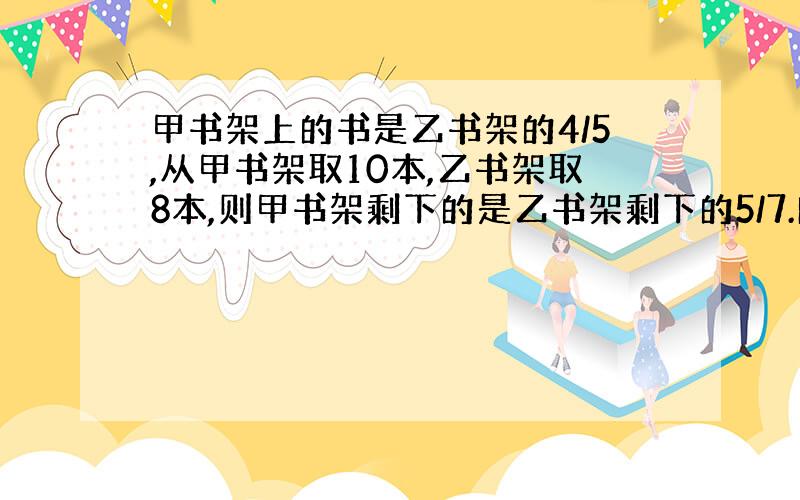 甲书架上的书是乙书架的4/5,从甲书架取10本,乙书架取8本,则甲书架剩下的是乙书架剩下的5/7.问各有多少本?