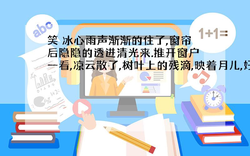 笑 冰心雨声渐渐的住了,窗帘后隐隐的透进清光来.推开窗户一看,凉云散了,树叶上的残滴,映着月儿,好似萤光千点,闪闪烁烁的