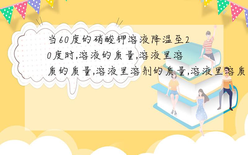 当60度的硝酸钾溶液降温至20度时,溶液的质量,溶液里溶质的质量,溶液里溶剂的质量,溶液里溶质的质量分数,哪一些有发生变