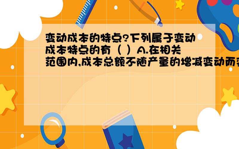 变动成本的特点?下列属于变动成本特点的有（ ）A.在相关范围内,成本总额不随产量的增减变动而变动B.在相关范围内,成本总