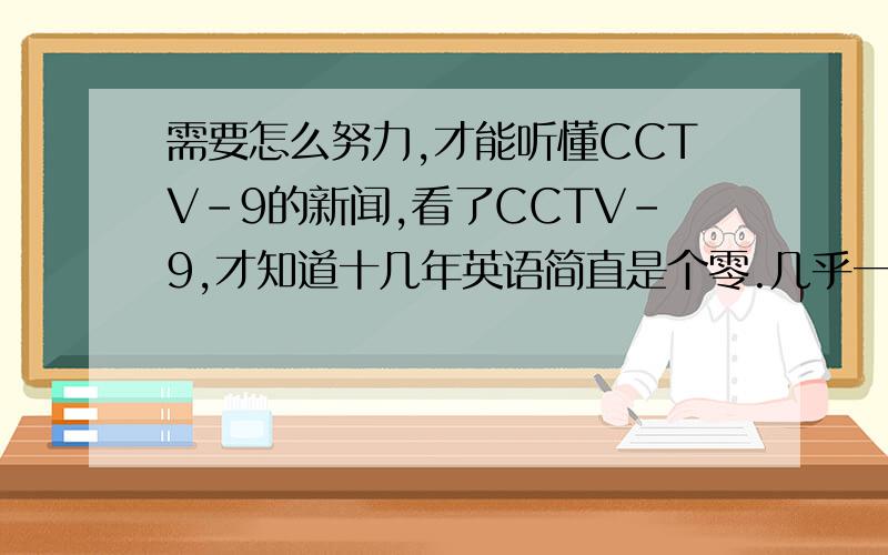 需要怎么努力,才能听懂CCTV-9的新闻,看了CCTV-9,才知道十几年英语简直是个零.几乎一点也听不懂.