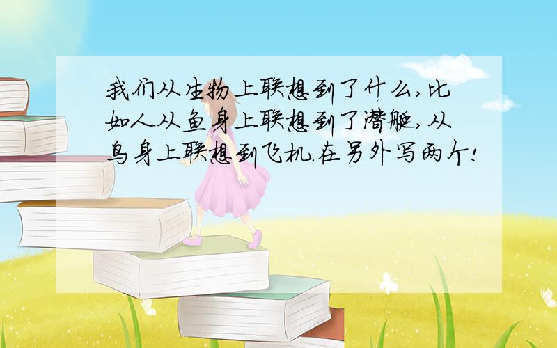 我们从生物上联想到了什么,比如人从鱼身上联想到了潜艇,从鸟身上联想到飞机.在另外写两个!