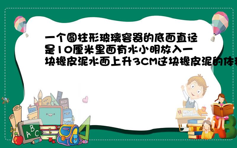 一个圆柱形玻璃容器的底面直径是10厘米里面有水小明放入一块橡皮泥水面上升3CM这块橡皮泥的体积