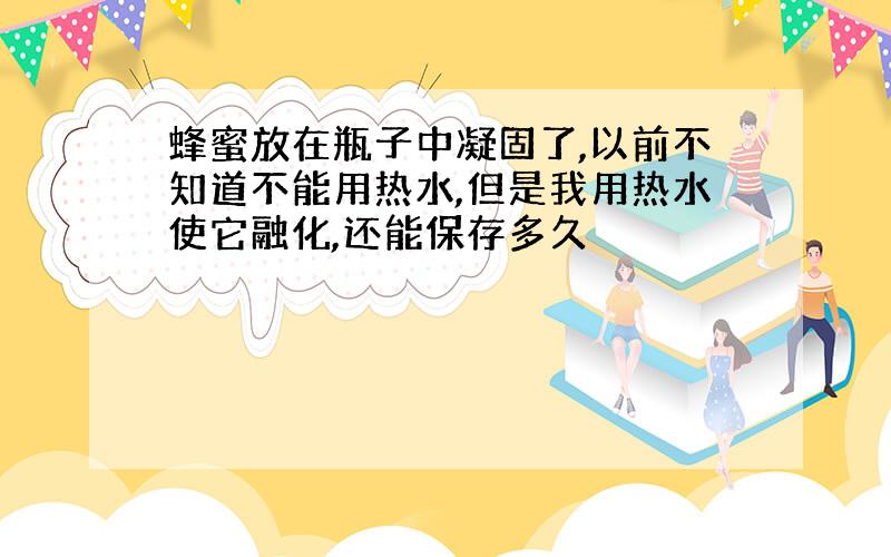 蜂蜜放在瓶子中凝固了,以前不知道不能用热水,但是我用热水使它融化,还能保存多久