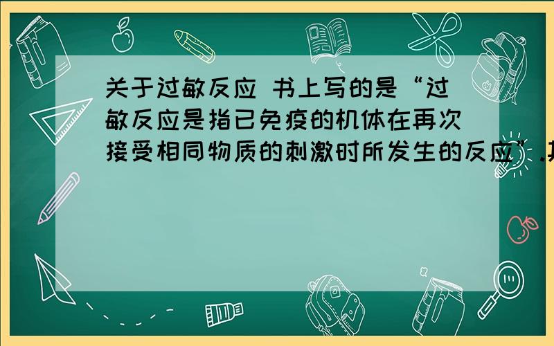 关于过敏反应 书上写的是“过敏反应是指已免疫的机体在再次接受相同物质的刺激时所发生的反应”.其原因是因为人体受抗原刺激产