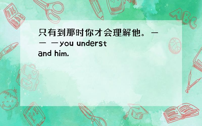 只有到那时你才会理解他。— — —you understand him.