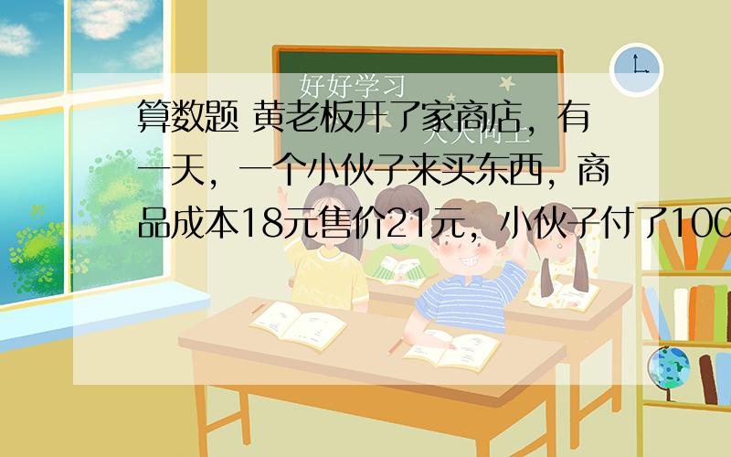 算数题 黄老板开了家商店，有一天，一个小伙子来买东西，商品成本18元售价21元，小伙子付了100元，黄老板没零钱就和街坊