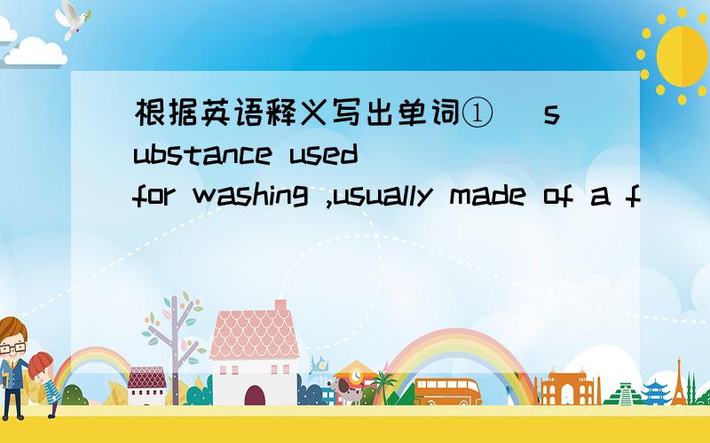 根据英语释义写出单词① (substance used for washing ,usually made of a f