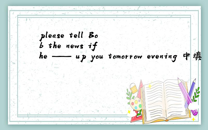 please tell Bob the news if he —— up you tomorrow evening 中填