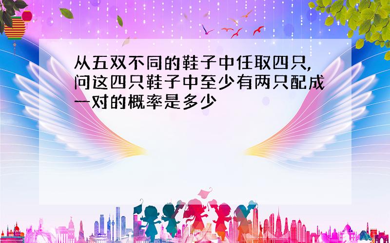 从五双不同的鞋子中任取四只,问这四只鞋子中至少有两只配成一对的概率是多少