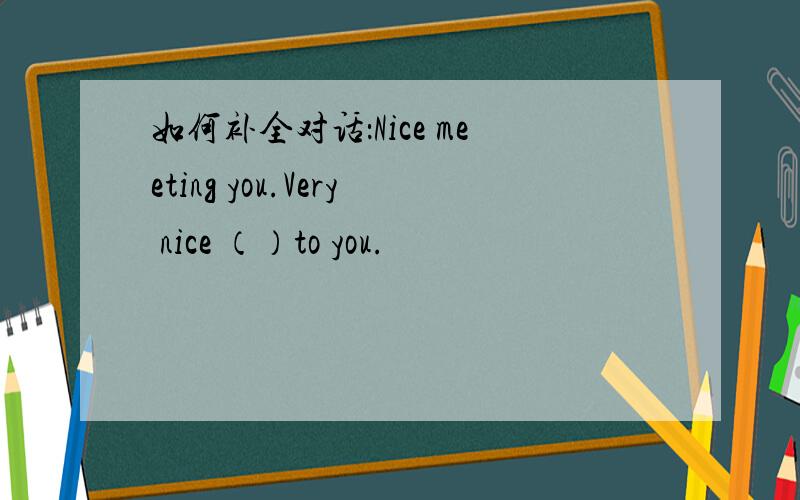 如何补全对话：Nice meeting you.Very nice （）to you.