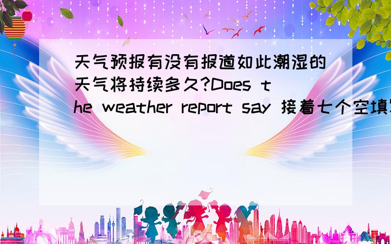 天气预报有没有报道如此潮湿的天气将持续多久?Does the weather report say 接着七个空填写